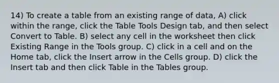 14) To create a table from an existing range of data, A) click within the range, click the Table Tools Design tab, and then select Convert to Table. B) select any cell in the worksheet then click Existing Range in the Tools group. C) click in a cell and on the Home tab, click the Insert arrow in the Cells group. D) click the Insert tab and then click Table in the Tables group.