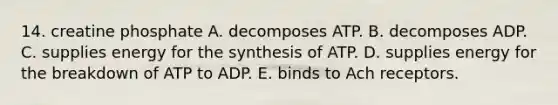 14. creatine phosphate A. decomposes ATP. B. decomposes ADP. C. supplies energy for the synthesis of ATP. D. supplies energy for the breakdown of ATP to ADP. E. binds to Ach receptors.