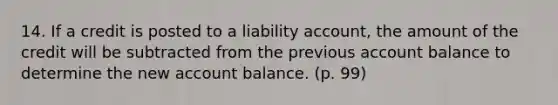 14. If a credit is posted to a liability account, the amount of the credit will be subtracted from the previous account balance to determine the new account balance. (p. 99)