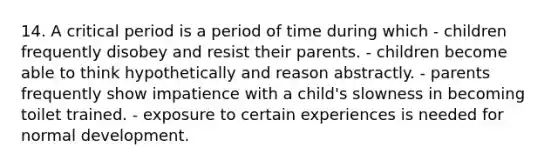 14. A <a href='https://www.questionai.com/knowledge/kr6CQKEUVb-critical-period' class='anchor-knowledge'>critical period</a> is a period of time during which - children frequently disobey and resist their parents. - children become able to think hypothetically and reason abstractly. - parents frequently show impatience with a child's slowness in becoming toilet trained. - exposure to certain experiences is needed for normal development.