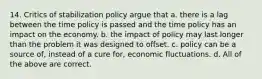 14. Critics of stabilization policy argue that a. there is a lag between the time policy is passed and the time policy has an impact on the economy. b. the impact of policy may last longer than the problem it was designed to offset. c. policy can be a source of, instead of a cure for, economic fluctuations. d. All of the above are correct.