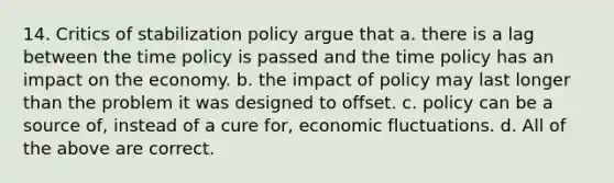 14. Critics of stabilization policy argue that a. there is a lag between the time policy is passed and the time policy has an impact on the economy. b. the impact of policy may last longer than the problem it was designed to offset. c. policy can be a source of, instead of a cure for, economic fluctuations. d. All of the above are correct.