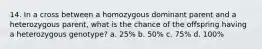 14. In a cross between a homozygous dominant parent and a heterozygous parent, what is the chance of the offspring having a heterozygous genotype? a. 25% b. 50% c. 75% d. 100%