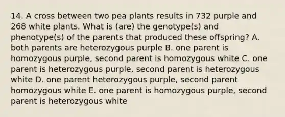 14. A cross between two pea plants results in 732 purple and 268 white plants. What is (are) the genotype(s) and phenotype(s) of the parents that produced these offspring? A. both parents are heterozygous purple B. one parent is homozygous purple, second parent is homozygous white C. one parent is heterozygous purple, second parent is heterozygous white D. one parent heterozygous purple, second parent homozygous white E. one parent is homozygous purple, second parent is heterozygous white