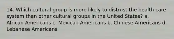 14. Which cultural group is more likely to distrust the health care system than other cultural groups in the United States? a. African Americans c. Mexican Americans b. Chinese Americans d. Lebanese Americans