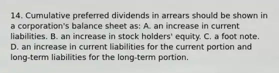 14. Cumulative preferred dividends in arrears should be shown in a corporation's balance sheet as: A. an increase in current liabilities. B. an increase in stock holders' equity. C. a foot note. D. an increase in current liabilities for the current portion and long-term liabilities for the long-term portion.