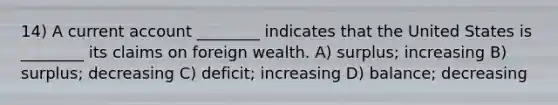 14) A current account ________ indicates that the United States is ________ its claims on foreign wealth. A) surplus; increasing B) surplus; decreasing C) deficit; increasing D) balance; decreasing