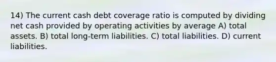 14) The current cash debt coverage ratio is computed by dividing net cash provided by operating activities by average A) total assets. B) total long-term liabilities. C) total liabilities. D) current liabilities.