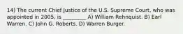 14) The current Chief Justice of the U.S. Supreme Court, who was appointed in 2005, is _________ A) William Rehnquist. B) Earl Warren. C) John G. Roberts. D) Warren Burger.