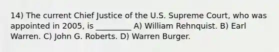 14) The current Chief Justice of the U.S. Supreme Court, who was appointed in 2005, is _________ A) William Rehnquist. B) Earl Warren. C) John G. Roberts. D) Warren Burger.