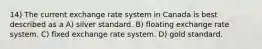 14) The current exchange rate system in Canada is best described as a A) silver standard. B) floating exchange rate system. C) fixed exchange rate system. D) gold standard.