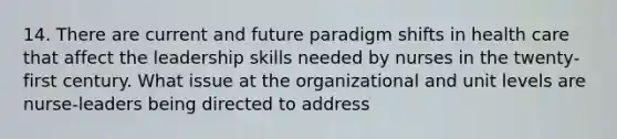 14. There are current and future paradigm shifts in health care that affect the leadership skills needed by nurses in the twenty-first century. What issue at the organizational and unit levels are nurse-leaders being directed to address