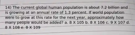 14) The current global human population is about 7.2 billion and is growing at an annual rate of 1.3 percent. If world population were to grow at this rate for the next year, approximately how many people would be added? a. 8 X 105 b. 8 X 106 c. 9 X 107 d. 8 X 108 e. 8 X 109