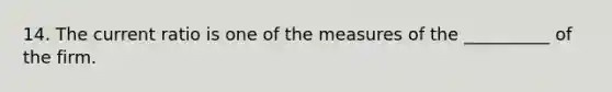 14. The current ratio is one of the measures of the __________ of the firm.