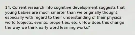 14. Current research into cognitive development suggests that young babies are much smarter than we originally thought, especially with regard to their understanding of their physical world (objects, events, properties, etc.). How does this change the way we think early word learning works?