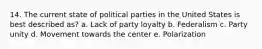 14. The current state of political parties in the United States is best described as? a. Lack of party loyalty b. Federalism c. Party unity d. Movement towards the center e. Polarization