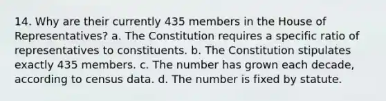 14. Why are their currently 435 members in the House of Representatives? a. The Constitution requires a specific ratio of representatives to constituents. b. The Constitution stipulates exactly 435 members. c. The number has grown each decade, according to census data. d. The number is fixed by statute.