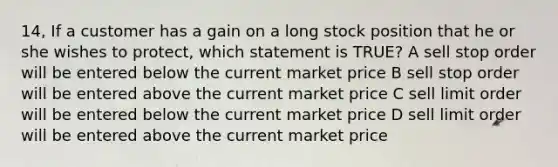 14, If a customer has a gain on a long stock position that he or she wishes to protect, which statement is TRUE? A sell stop order will be entered below the current market price B sell stop order will be entered above the current market price C sell limit order will be entered below the current market price D sell limit order will be entered above the current market price