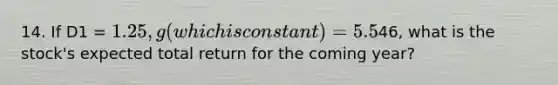 14. If D1 = 1.25, g (which is constant) = 5.5% and p0 =46, what is the stock's expected total return for the coming year?
