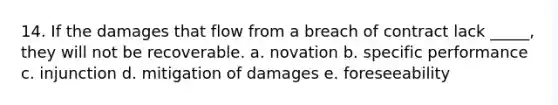 14. If the damages that flow from a breach of contract lack _____, they will not be recoverable. a. novation b. specific performance c. injunction d. mitigation of damages e. foreseeability