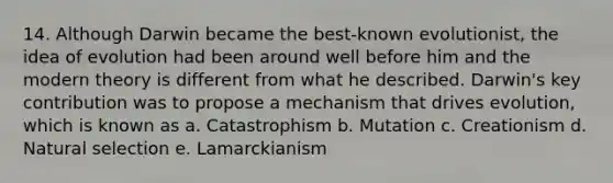 14. Although Darwin became the best-known evolutionist, the idea of evolution had been around well before him and the modern theory is different from what he described. Darwin's key contribution was to propose a mechanism that drives evolution, which is known as a. Catastrophism b. Mutation c. Creationism d. Natural selection e. Lamarckianism