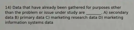 14) Data that have already been gathered for purposes other than the problem or issue under study are ________. A) secondary data B) primary data C) marketing research data D) marketing information systems data