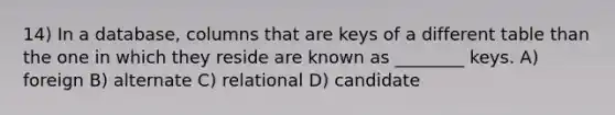 14) In a database, columns that are keys of a different table than the one in which they reside are known as ________ keys. A) foreign B) alternate C) relational D) candidate