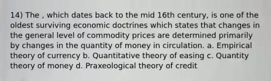 14) The , which dates back to the mid 16th century, is one of the oldest surviving economic doctrines which states that changes in the general level of commodity prices are determined primarily by changes in the quantity of money in circulation. a. Empirical theory of currency b. Quantitative theory of easing c. Quantity theory of money d. Praxeological theory of credit