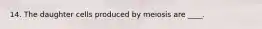 14. The daughter cells produced by meiosis are ____.​