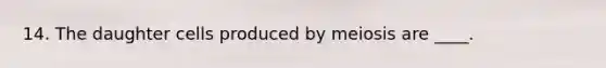 14. The daughter cells produced by meiosis are ____.​