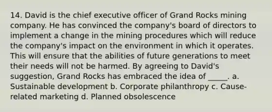 14. David is the chief executive officer of Grand Rocks mining company. He has convinced the company's board of directors to implement a change in the mining procedures which will reduce the company's impact on the environment in which it operates. This will ensure that the abilities of future generations to meet their needs will not be harmed. By agreeing to David's suggestion, Grand Rocks has embraced the idea of _____. a. Sustainable development b. Corporate philanthropy c. Cause- related marketing d. Planned obsolescence