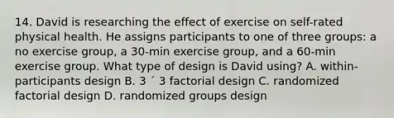 14. David is researching the effect of exercise on self-rated physical health. He assigns participants to one of three groups: a no exercise group, a 30-min exercise group, and a 60-min exercise group. What type of design is David using? A. within-participants design B. 3 ´ 3 factorial design C. randomized factorial design D. randomized groups design