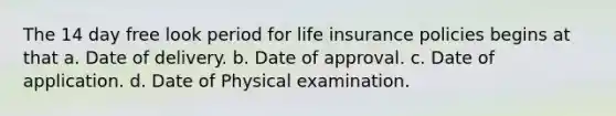 The 14 day free look period for life insurance policies begins at that a. Date of delivery. b. Date of approval. c. Date of application. d. Date of Physical examination.