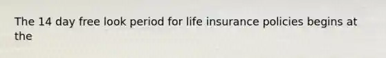 The 14 day free look period for life insurance policies begins at the