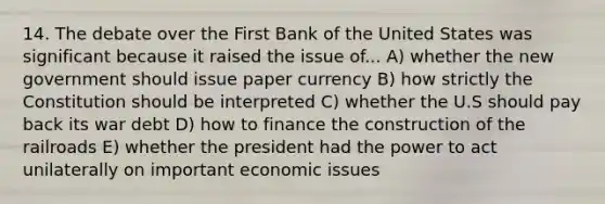 14. The debate over the First Bank of the United States was significant because it raised the issue of... A) whether the new government should issue paper currency B) how strictly the Constitution should be interpreted C) whether the U.S should pay back its war debt D) how to finance the construction of the railroads E) whether the president had the power to act unilaterally on important economic issues