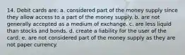 14. Debit cards are: a. considered part of the money supply since they allow access to a part of the money supply. b. are not generally accepted as a medium of exchange. c. are less liquid than stocks and bonds. d. create a liability for the user of the card. e. are not considered part of the money supply as they are not paper currency.