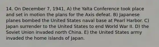 14. On December 7, 1941, A) the Yalta Conference took place and set in motion the plans for the Axis defeat. B) Japanese planes bombed the United States naval base at Pearl Harbor. C) Japan surrender to the United States to end World War II. D) the Soviet Union invaded north China. E) the United States army invaded the home islands of Japan.