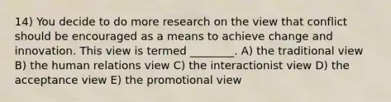 14) You decide to do more research on the view that conflict should be encouraged as a means to achieve change and innovation. This view is termed ________. A) the traditional view B) the human relations view C) the interactionist view D) the acceptance view E) the promotional view