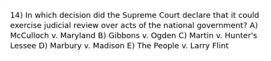 14) In which decision did the Supreme Court declare that it could exercise judicial review over acts of the national government? A) McCulloch v. Maryland B) Gibbons v. Ogden C) Martin v. Hunter's Lessee D) Marbury v. Madison E) The People v. Larry Flint