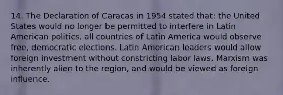 14. The Declaration of Caracas in 1954 stated that: the United States would no longer be permitted to interfere in Latin American politics. all countries of Latin America would observe free, democratic elections. Latin American leaders would allow foreign investment without constricting labor laws. Marxism was inherently alien to the region, and would be viewed as foreign influence.