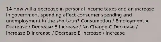 14 How will a decrease in personal income taxes and an increase in government spending affect consumer spending and unemployment in the short-run? Consumption / Employment A Decrease / Decrease B Increase / No Change C Decrease / Increase D Increase / Decrease E Increase / Increase