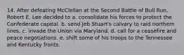 14. After defeating McClellan at the Second Battle of Bull Run, Robert E. Lee decided to a. consolidate his forces to protect the Confederate capital. b. send Jeb Stuart's calvary to raid northern lines. c. invade the Union via Maryland. d. call for a ceasefire and peace negotiations. e. shift some of his troops to the Tennessee and Kentucky fronts.