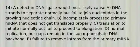 14) A defect in DNA ligase would most likely cause A) DNA strands to separate normally but fail to join nucleotides in the growing nucleotide chain. B) incompletely processed primary mRNA that does not get translated properly. C) translation to initiate normally but fail to proceed to elongation. D) normal replication, but gaps remain in the sugar-phosphate DNA backbone. E) failure to remove introns from the primary mRNA.