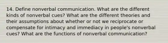 14. Define nonverbal communication. What are the different kinds of nonverbal cues? What are the different theories and their assumptions about whether or not we reciprocate or compensate for intimacy and immediacy in people's nonverbal cues? What are the functions of nonverbal communication?