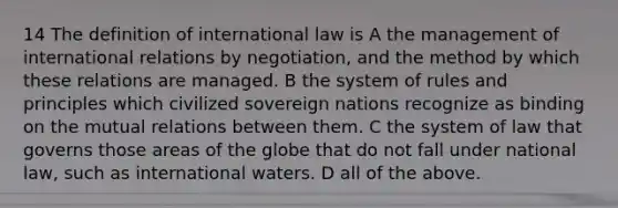 14 The definition of international law is A the management of international relations by negotiation, and the method by which these relations are managed. B the system of rules and principles which civilized sovereign nations recognize as binding on the mutual relations between them. C the system of law that governs those areas of the globe that do not fall under national law, such as international waters. D all of the above.