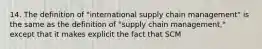 14. The definition of "international supply chain management" is the same as the definition of "supply chain management," except that it makes explicit the fact that SCM