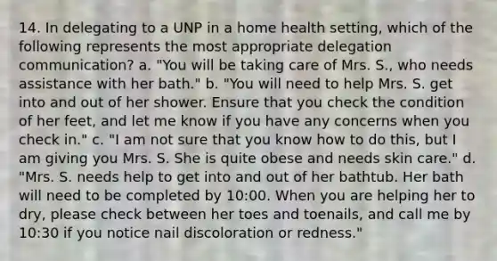 14. In delegating to a UNP in a home health setting, which of the following represents the most appropriate delegation communication? a. "You will be taking care of Mrs. S., who needs assistance with her bath." b. "You will need to help Mrs. S. get into and out of her shower. Ensure that you check the condition of her feet, and let me know if you have any concerns when you check in." c. "I am not sure that you know how to do this, but I am giving you Mrs. S. She is quite obese and needs skin care." d. "Mrs. S. needs help to get into and out of her bathtub. Her bath will need to be completed by 10:00. When you are helping her to dry, please check between her toes and toenails, and call me by 10:30 if you notice nail discoloration or redness."