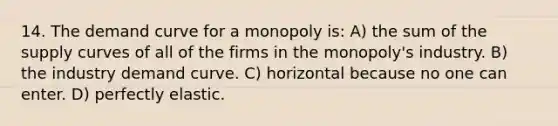 14. The demand curve for a monopoly is: A) the sum of the supply curves of all of the firms in the monopoly's industry. B) the industry demand curve. C) horizontal because no one can enter. D) perfectly elastic.