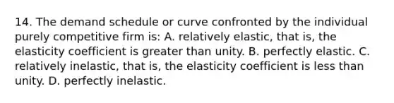 14. The demand schedule or curve confronted by the individual purely competitive firm is: A. relatively elastic, that is, the elasticity coefficient is greater than unity. B. perfectly elastic. C. relatively inelastic, that is, the elasticity coefficient is less than unity. D. perfectly inelastic.