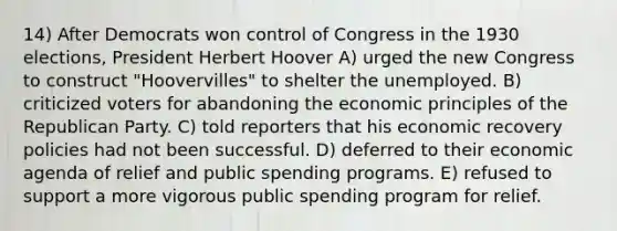 14) After Democrats won control of Congress in the 1930 elections, President Herbert Hoover A) urged the new Congress to construct "Hoovervilles" to shelter the unemployed. B) criticized voters for abandoning the economic principles of the Republican Party. C) told reporters that his economic recovery policies had not been successful. D) deferred to their economic agenda of relief and public spending programs. E) refused to support a more vigorous public spending program for relief.